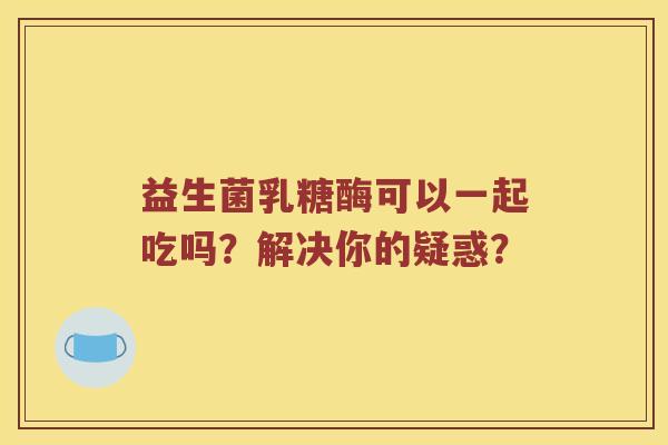 益生菌乳糖酶可以一起吃吗？解决你的疑惑？