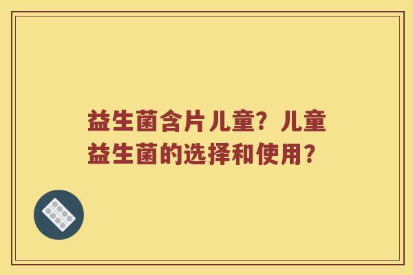 益生菌含片儿童？儿童益生菌的选择和使用？