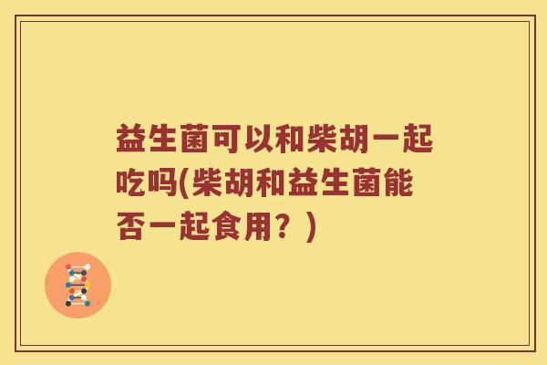 益生菌可以和柴胡一起吃吗(柴胡和益生菌能否一起食用？)