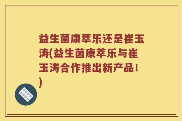 益生菌康萃乐还是崔玉涛(益生菌康萃乐与崔玉涛合作推出新产品！)