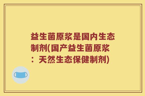 益生菌原浆是国内生态制剂(国产益生菌原浆:天然生态保健制剂) 益生菌原浆是国内生态制剂(国产益生菌原浆:天然生态保健制剂)