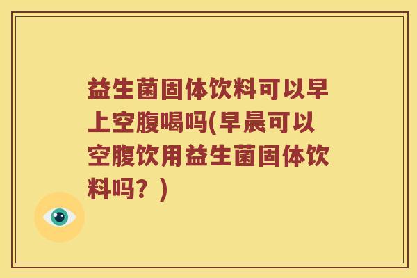 益生菌固体饮料可以早上空腹喝吗(早晨可以空腹饮用益生菌固体饮料吗？)