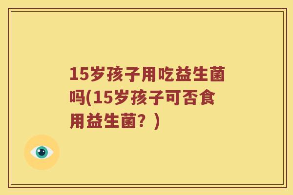 15岁孩子用吃益生菌吗(15岁孩子可否食用益生菌？)
