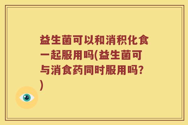 益生菌可以和消积化食一起服用吗(益生菌可与消食药同时服用吗?) 益生菌可以和消积化食一起服用吗(益生菌可与消食药同时服用吗?)