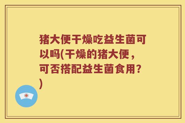 猪大便干燥吃益生菌可以吗(干燥的猪大便，可否搭配益生菌食用？)