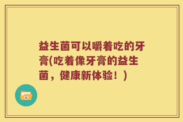 益生菌可以嚼着吃的牙膏(吃着像牙膏的益生菌,健康新体验!) 益生菌可以嚼着吃的牙膏(吃着像牙膏的益生菌,健康新体验!)