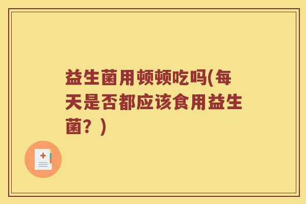 益生菌用顿顿吃吗(每天是否都应该食用益生菌？)