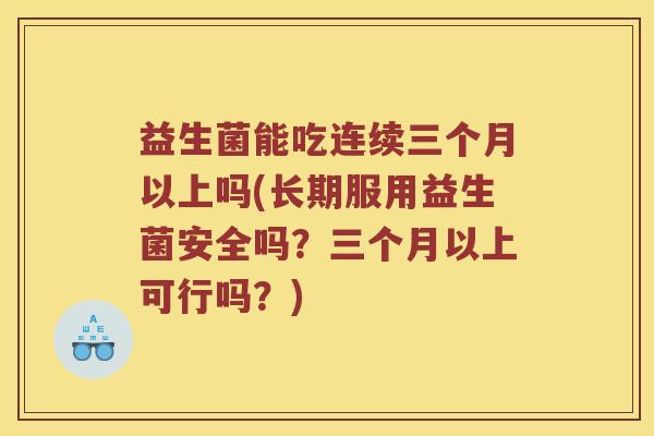 益生菌能吃连续三个月以上吗(长期服用益生菌安全吗？三个月以上可行吗？)