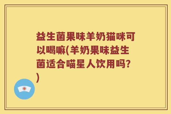 益生菌果味羊奶猫咪可以喝嘛(羊奶果味益生菌适合喵星人饮用吗？)