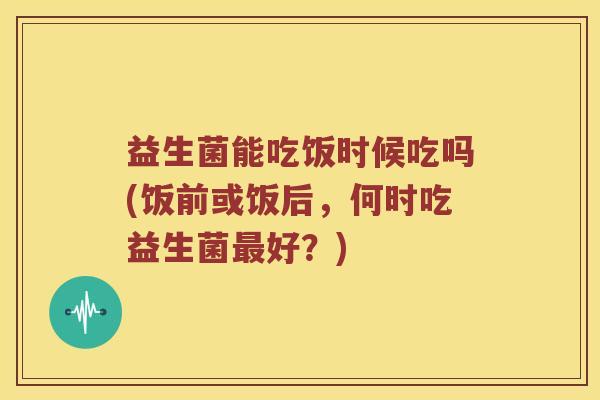 益生菌能吃饭时候吃吗(饭前或饭后，何时吃益生菌最好？)