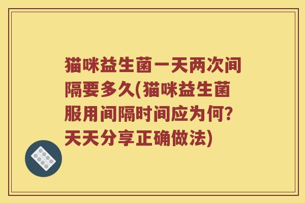 猫咪益生菌一天两次间隔要多久(猫咪益生菌服用间隔时间应为何？天天分享正确做法)