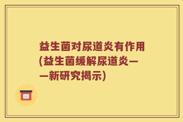 益生菌对尿道炎有作用(益生菌缓解尿道炎——新研究揭示) 益生菌对尿道炎有作用(益生菌缓解尿道炎——新研究揭示)