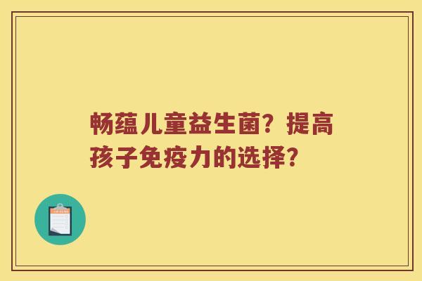 畅蕴儿童益生菌?提高孩子力的选择? 畅蕴儿童益生菌?提高孩子力的选择?