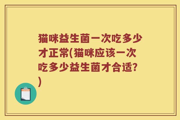 猫咪益生菌一次吃多少才正常(猫咪应该一次吃多少益生菌才合适？)