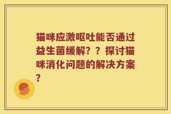 猫咪应激呕吐能否通过益生菌缓解？？探讨猫咪消化问题的解决方案？