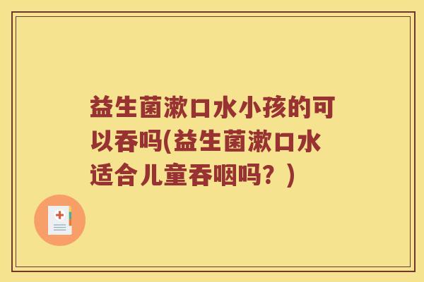 益生菌漱口水小孩的可以吞吗(益生菌漱口水适合儿童吞咽吗？)