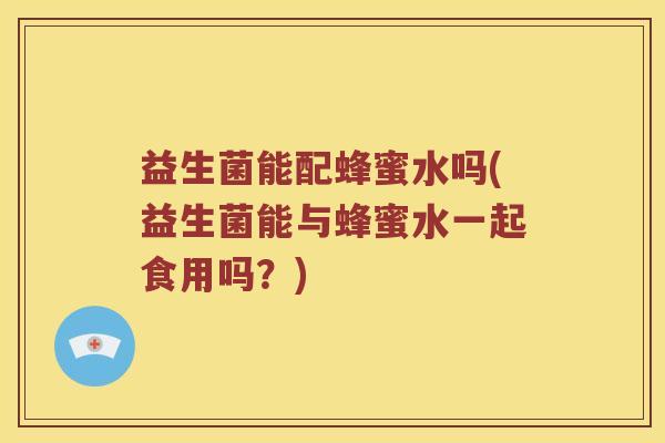益生菌能配蜂蜜水吗(益生菌能与蜂蜜水一起食用吗?) 益生菌能配蜂蜜水吗(益生菌能与蜂蜜水一起食用吗?)