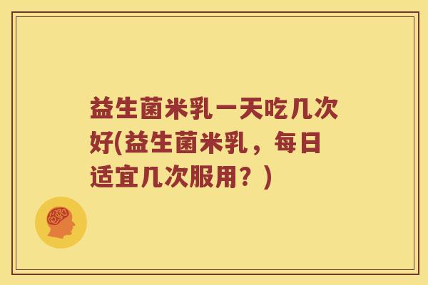 益生菌米乳一天吃几次好(益生菌米乳，每日适宜几次服用？)