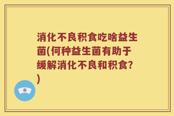 消化不良积食吃啥益生菌(何种益生菌有助于缓解消化不良和积食？)