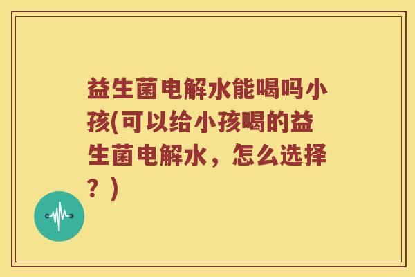 益生菌电解水能喝吗小孩(可以给小孩喝的益生菌电解水,怎么选择?) 益生菌电解水能喝吗小孩(可以给小孩喝的益生菌电解水,怎么选择?)