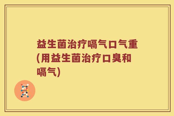 益生菌治疗嗝气口气重(用益生菌治疗口臭和嗝气)