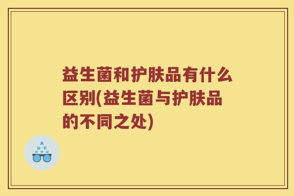 益生菌和护肤品有什么区别(益生菌与护肤品的不同之处)