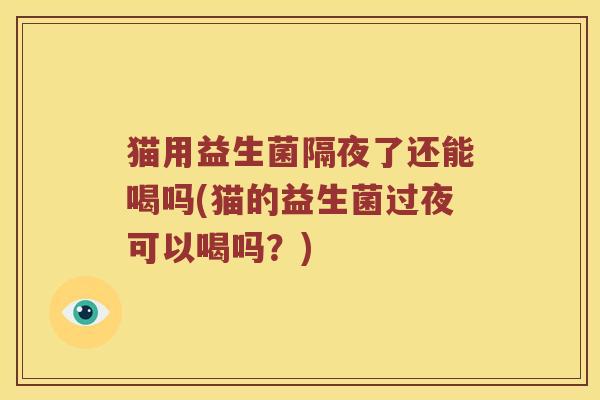 猫用益生菌隔夜了还能喝吗(猫的益生菌过夜可以喝吗?) 猫用益生菌隔夜了还能喝吗(猫的益生菌过夜可以喝吗?)