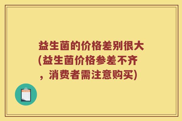 益生菌的价格差别很大(益生菌价格参差不齐，消费者需注意购买)