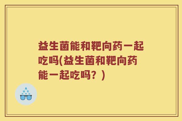 益生菌能和靶向药一起吃吗(益生菌和靶向药能一起吃吗？)