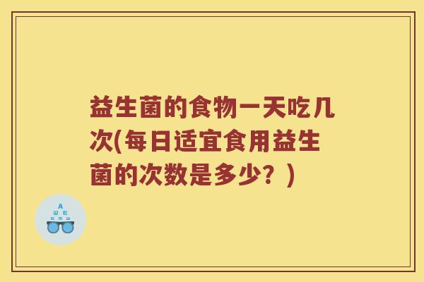益生菌的食物一天吃几次(每日适宜食用益生菌的次数是多少？)