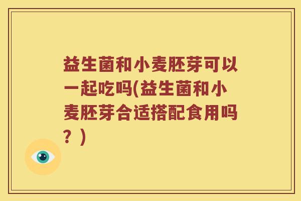 益生菌和小麦胚芽可以一起吃吗(益生菌和小麦胚芽合适搭配食用吗？)