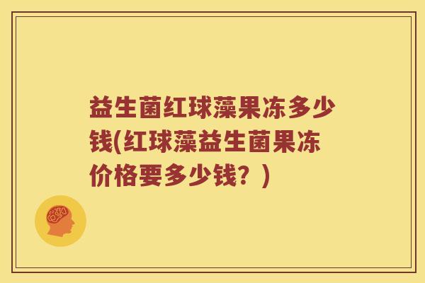 益生菌红球藻果冻多少钱(红球藻益生菌果冻价格要多少钱?) 益生菌红球藻果冻多少钱(红球藻益生菌果冻价格要多少钱?)