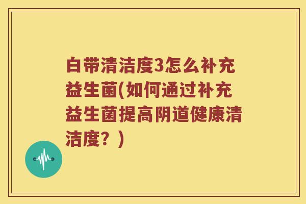白带清洁度3怎么补充益生菌(如何通过补充益生菌提高阴道健康清洁度？)