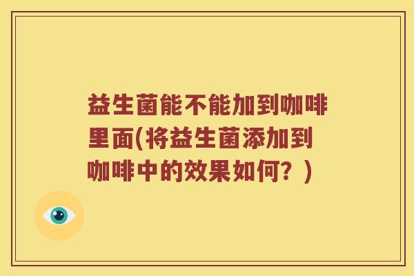 益生菌能不能加到咖啡里面(将益生菌添加到咖啡中的效果如何？)