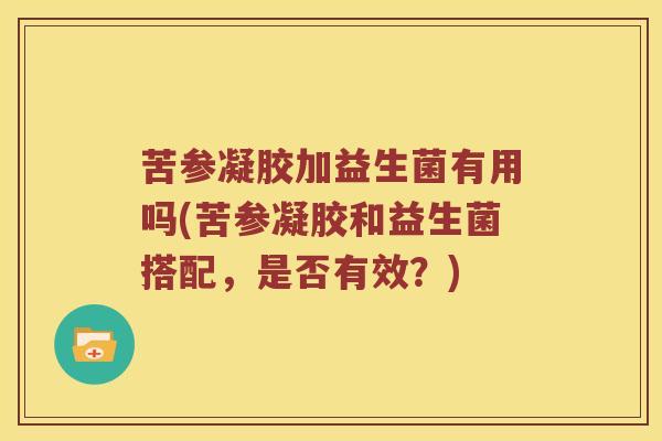 苦参凝胶加益生菌有用吗(苦参凝胶和益生菌搭配,是否有效?) 苦参凝胶加益生菌有用吗(苦参凝胶和益生菌搭配,是否有效?)