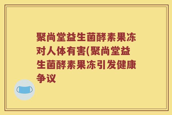 聚尚堂益生菌酵素果冻对人体有害(聚尚堂益生菌酵素果冻引发健康争议 聚尚堂益生菌酵素果冻对人体有害(聚尚堂益生菌酵素果冻引发健康争议
