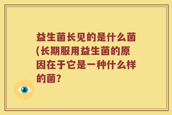 益生菌长见的是什么菌(长期服用益生菌的原因在于它是一种什么样的菌? 益生菌长见的是什么菌(长期服用益生菌的原因在于它是一种什么样的菌?