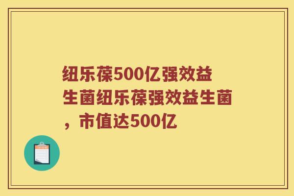 纽乐葆500亿强效益生菌纽乐葆强效益生菌，市值达500亿