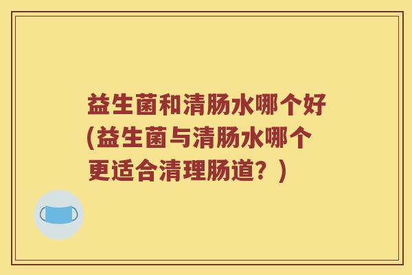 益生菌和清肠水哪个好(益生菌与清肠水哪个更适合清理肠道？)