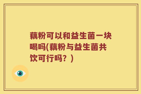 藕粉可以和益生菌一块喝吗(藕粉与益生菌共饮可行吗？)