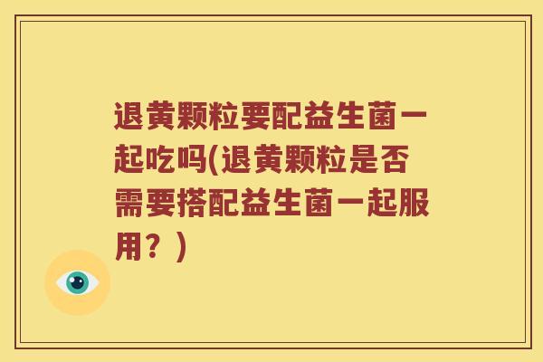 退黄颗粒要配益生菌一起吃吗(退黄颗粒是否需要搭配益生菌一起服用？)