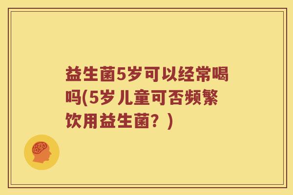 益生菌5岁可以经常喝吗(5岁儿童可否频繁饮用益生菌?) 益生菌5岁可以经常喝吗(5岁儿童可否频繁饮用益生菌?)