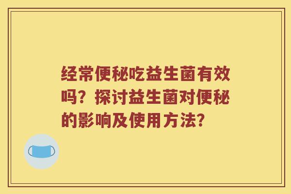 经常吃益生菌有效吗？探讨益生菌对的影响及使用方法？