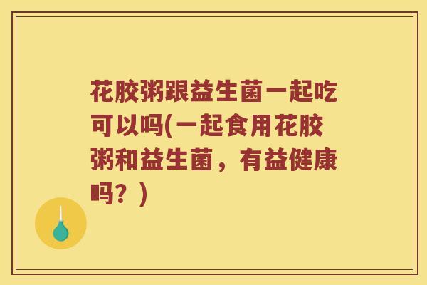 花胶粥跟益生菌一起吃可以吗(一起食用花胶粥和益生菌，有益健康吗？)