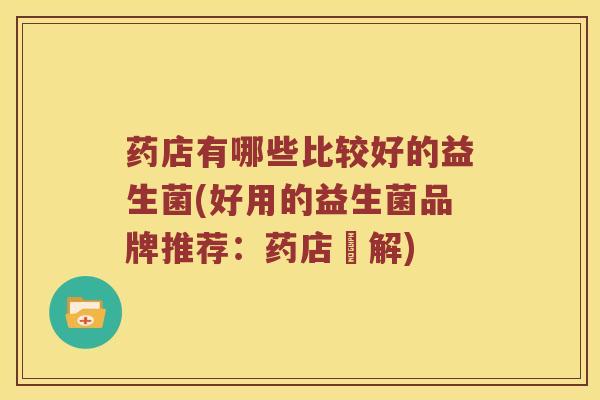 药店有哪些比较好的益生菌(好用的益生菌品牌推荐:药店詳解) 药店有哪些比较好的益生菌(好用的益生菌品牌推荐:药店詳解)