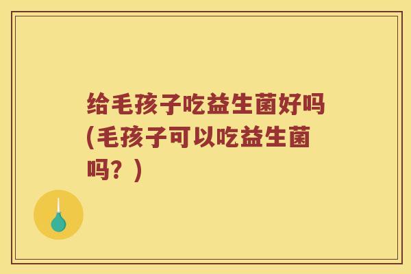 给毛孩子吃益生菌好吗(毛孩子可以吃益生菌吗?) 给毛孩子吃益生菌好吗(毛孩子可以吃益生菌吗?)