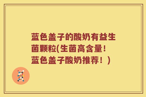 蓝色盖子的酸奶有益生菌颗粒(生菌高含量!蓝色盖子酸奶推荐!) 蓝色盖子的酸奶有益生菌颗粒(生菌高含量!蓝色盖子酸奶推荐!)