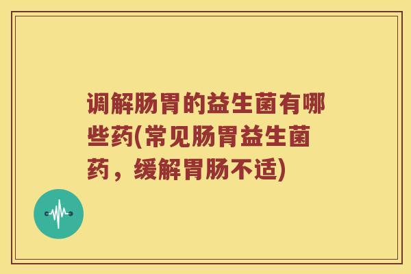 调解肠胃的益生菌有哪些药(常见肠胃益生菌药，缓解胃肠不适)
