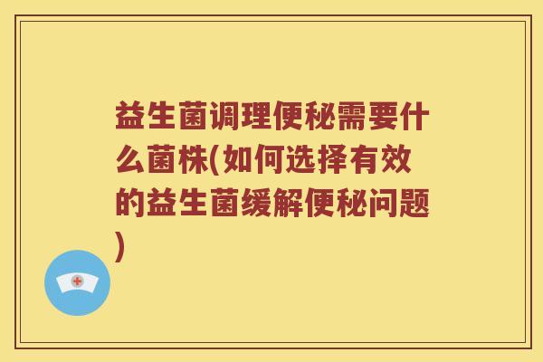 益生菌调理便秘需要什么菌株(如何选择有效的益生菌缓解便秘问题)