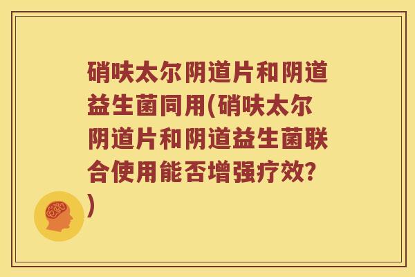 硝呋太尔阴道片和阴道益生菌同用(硝呋太尔阴道片和阴道益生菌联合使用能否增强疗效？)